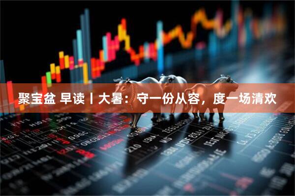 聚宝盆 早读丨大暑：守一份从容，度一场清欢