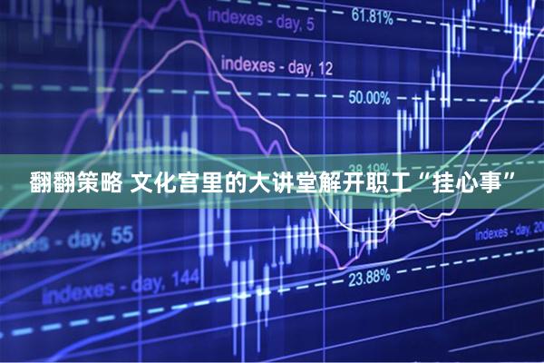 翻翻策略 文化宫里的大讲堂解开职工“挂心事”