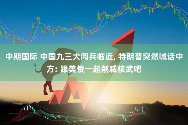 中期国际 中国九三大阅兵临近, 特朗普突然喊话中方: 跟美俄一起削减核武吧