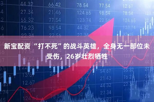 新宝配资 “打不死”的战斗英雄，全身无一部位未受伤，26岁壮烈牺牲