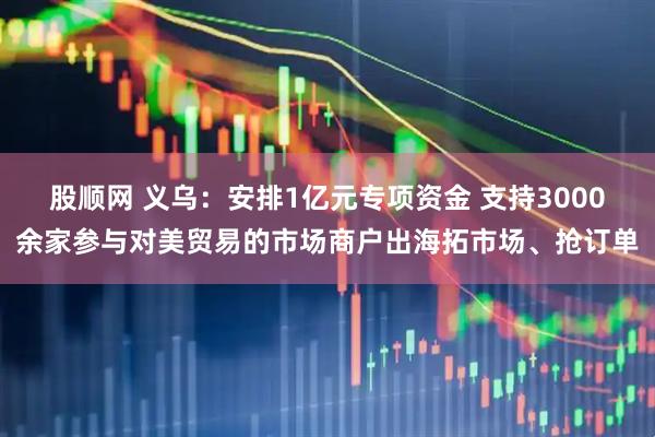 股顺网 义乌：安排1亿元专项资金 支持3000余家参与对美贸易的市场商户出海拓市场、抢订单