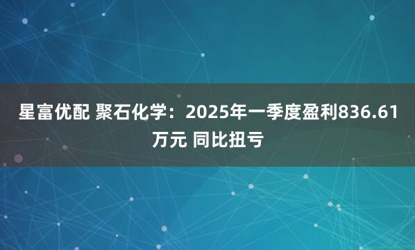 星富优配 聚石化学：2025年一季度盈利836.61万元 同比扭亏