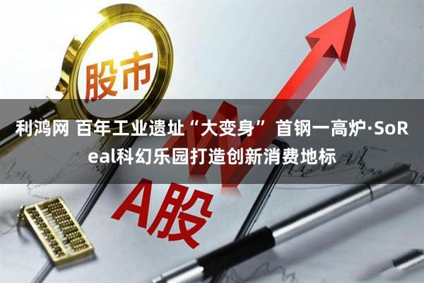 利鸿网 百年工业遗址“大变身” 首钢一高炉·SoReal科幻乐园打造创新消费地标