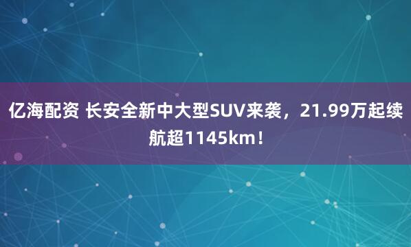 亿海配资 长安全新中大型SUV来袭，21.99万起续航超1145km！