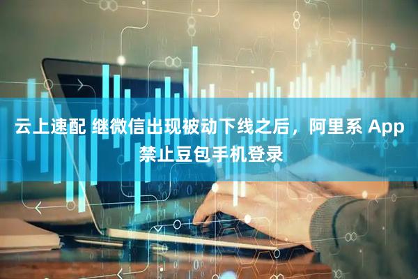 云上速配 继微信出现被动下线之后，阿里系 App 禁止豆包手机登录