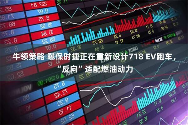 牛领策略 曝保时捷正在重新设计718 EV跑车，“反向”适配燃油动力