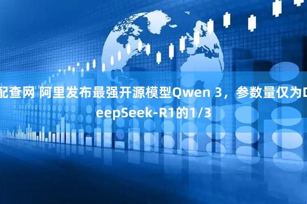 配查网 阿里发布最强开源模型Qwen 3，参数量仅为DeepSeek-R1的1/3