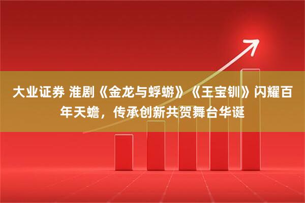 大业证券 淮剧《金龙与蜉蝣》《王宝钏》闪耀百年天蟾，传承创新共贺舞台华诞